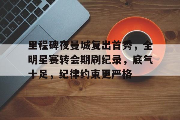 博鱼体育官网登陆-里程碑夜曼城复出首秀，全明星赛转会期刷纪录，底气十足，纪律约束更严格